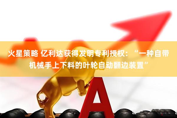 火星策略 亿利达获得发明专利授权：“一种自带机械手上下料的叶轮自动翻边装置”