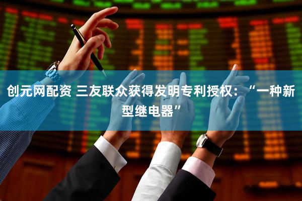 创元网配资 三友联众获得发明专利授权：“一种新型继电器”