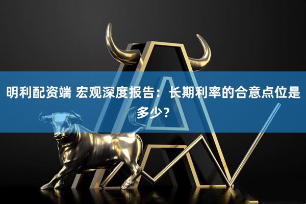 明利配资端 宏观深度报告：长期利率的合意点位是多少？