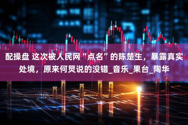 配操盘 这次被人民网“点名”的陈楚生，暴露真实处境，原来何炅说的没错_音乐_果台_陶华