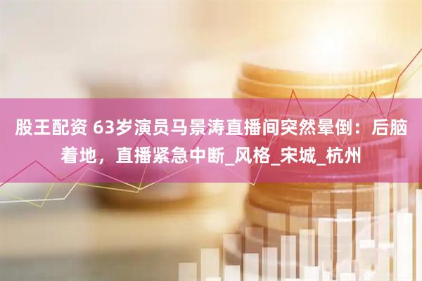 股王配资 63岁演员马景涛直播间突然晕倒：后脑着地，直播紧急中断_风格_宋城_杭州
