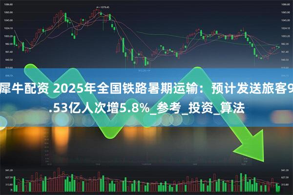 犀牛配资 2025年全国铁路暑期运输：预计发送旅客9.53亿人次增5.8%_参考_投资_算法