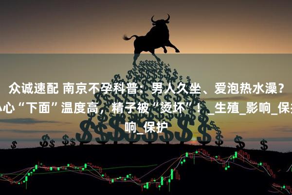 众诚速配 南京不孕科普：男人久坐、爱泡热水澡？小心“下面”温度高，精子被“烫坏”！_生殖_影响_保护