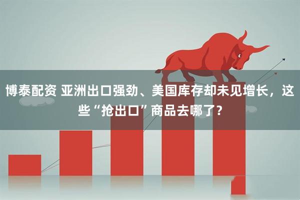 博泰配资 亚洲出口强劲、美国库存却未见增长，这些“抢出口”商品去哪了？