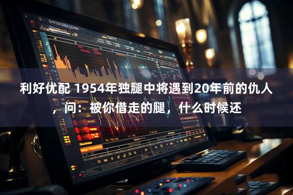 利好优配 1954年独腿中将遇到20年前的仇人，问：被你借走的腿，什么时候还