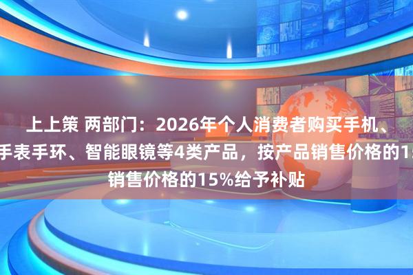 上上策 两部门：2026年个人消费者购买手机、平板、智能手表手环、智能眼镜等4类产品，按产品销售价格的15%给予补贴